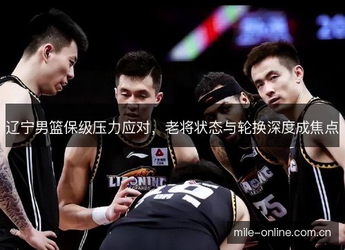 辽宁男篮保级压力应对,老将状态与轮换深度成焦点 辽宁男篮保级压力应对,老将状态与轮换深度成焦点